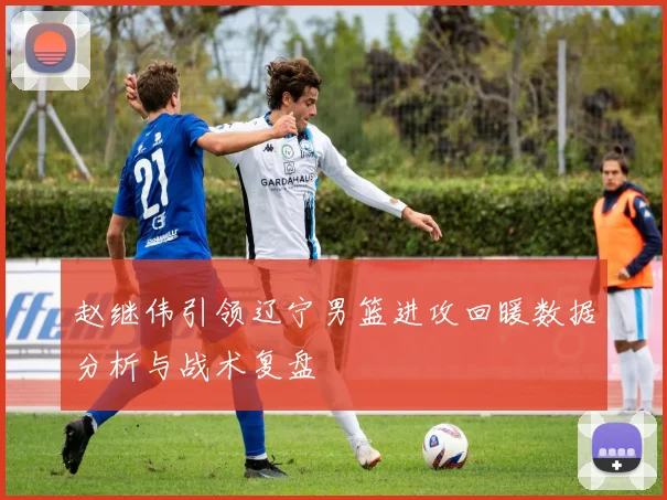 赵继伟引领辽宁男篮进攻回暖数据分析与战术复盘
