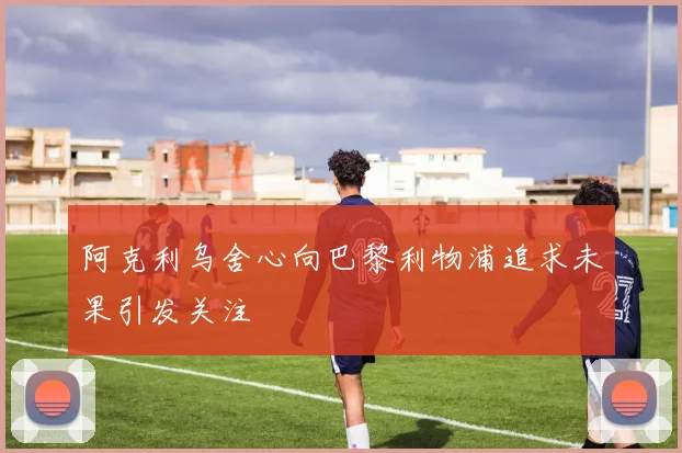阿克利乌舍心向巴黎利物浦追求未果引发关注