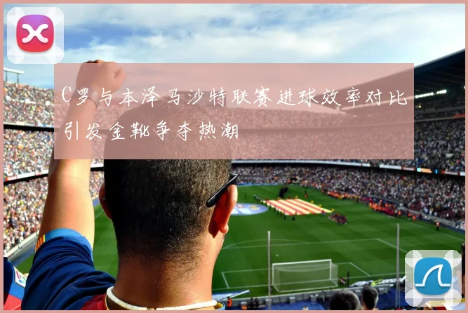 C罗与本泽马沙特联赛进球效率对比引发金靴争夺热潮