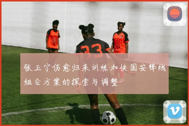 张玉宁伤愈归来训练加快国安锋线组合方案的探索与调整
