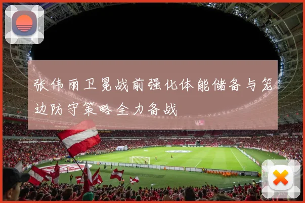 张伟丽卫冕战前强化体能储备与笼边防守策略全力备战