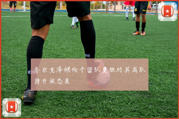 齐尔克泽倾向于留队曼联对其离队持开放态度