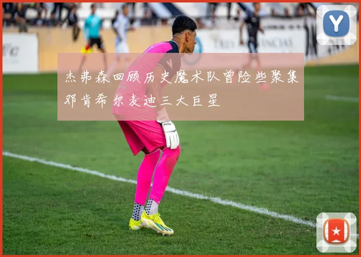 杰弗森回顾历史魔术队曾险些聚集邓肯希尔麦迪三大巨星