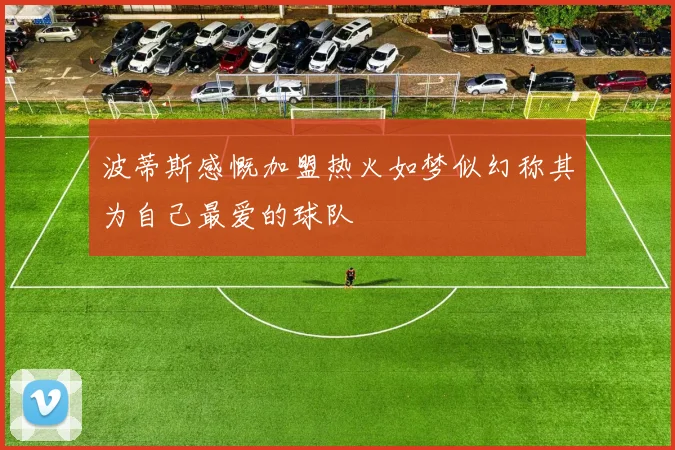 波蒂斯感慨加盟热火如梦似幻称其为自己最爱的球队